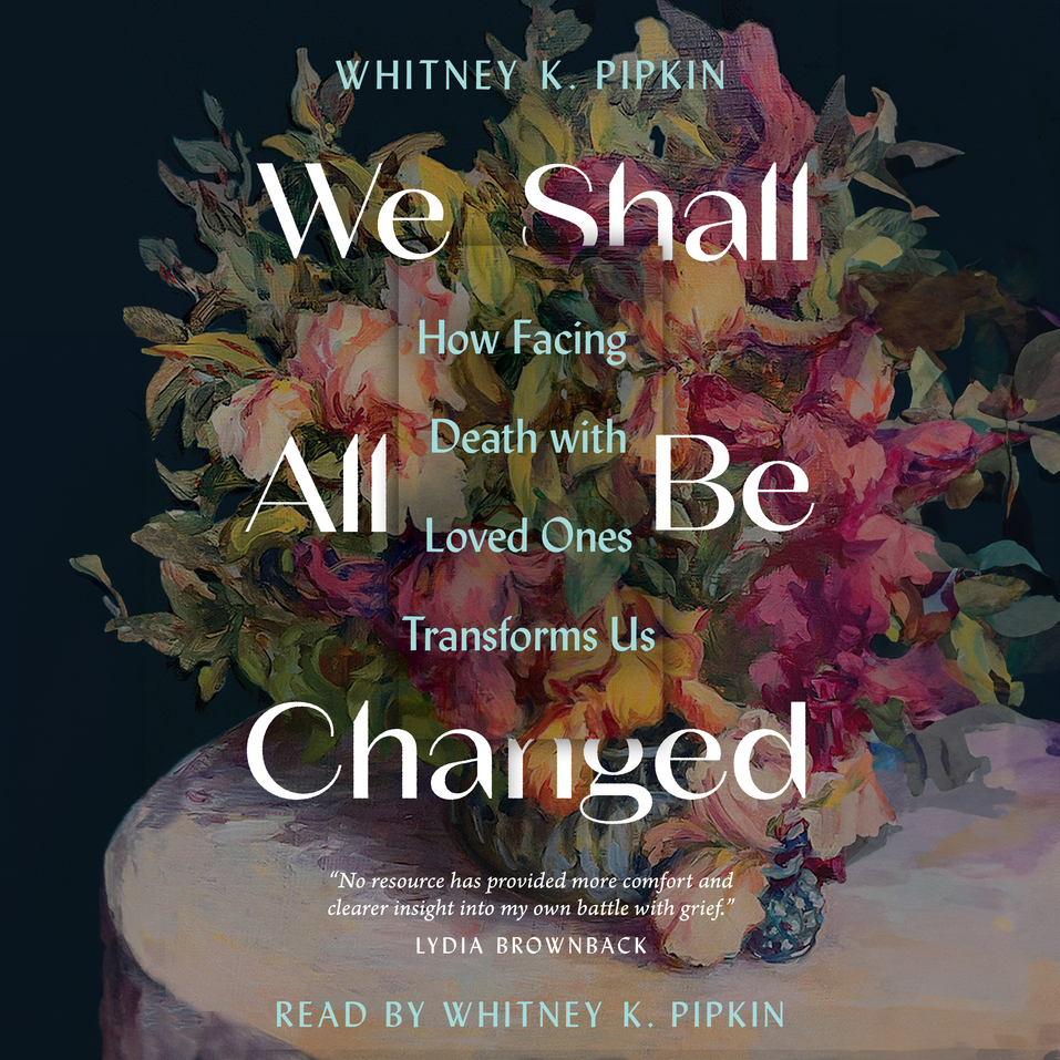 We Shall All Be Changed: How Facing Death with Loved Ones Transforms Us ...