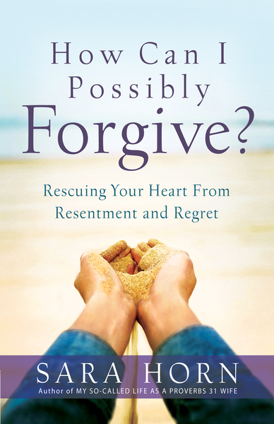 How Can I Possibly Forgive?: Rescuing Your Heart from Resentment and Regret