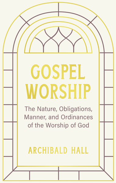 Gospel Worship: Being an Attempt to Exhibit a Scriptural View of the Nature, Obligations, Manner, and Ordinances of the Worship of God in the New Testament